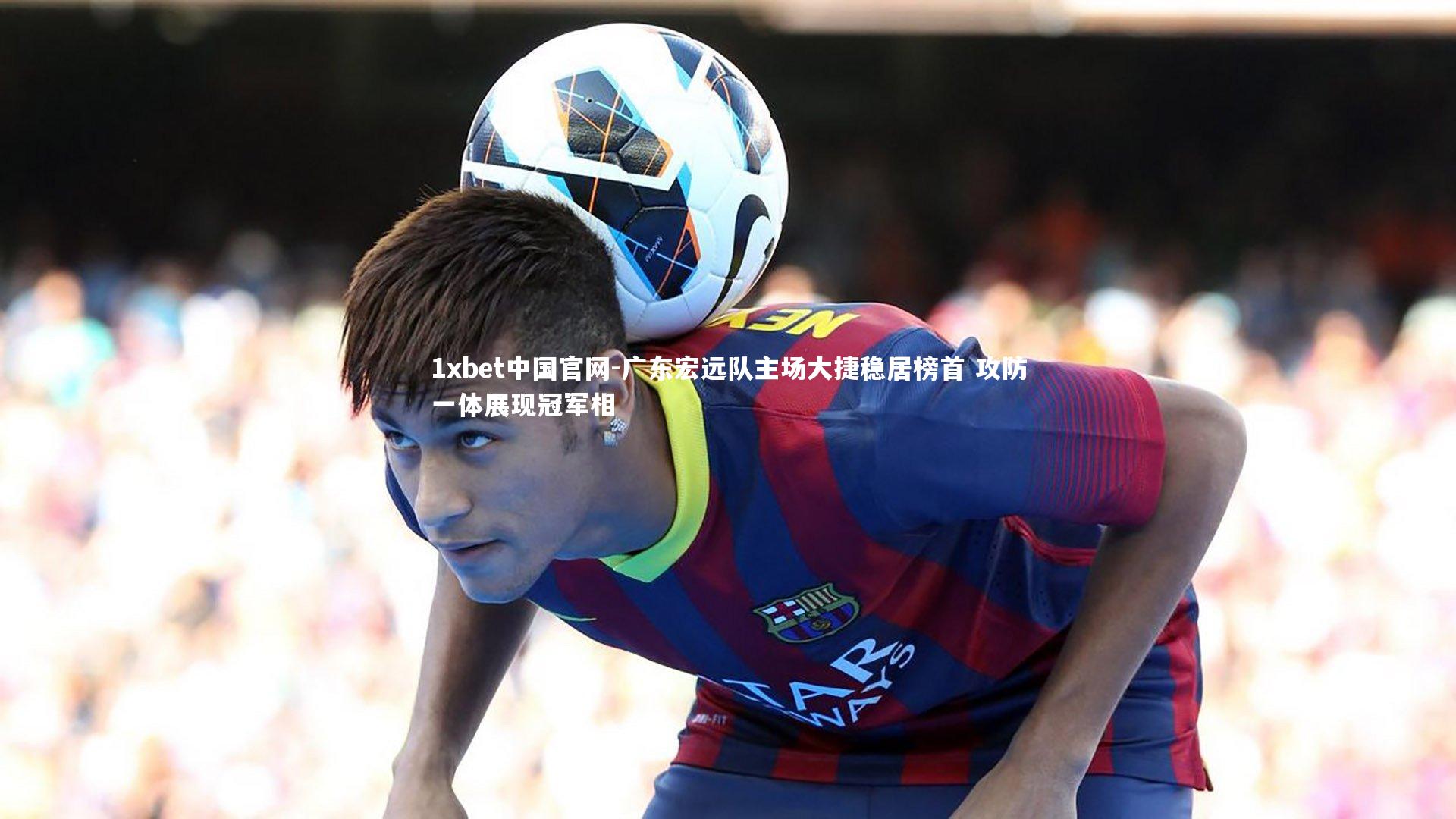 1xbet中国官网-广东宏远队主场大捷稳居榜首 攻防一体展现冠军相