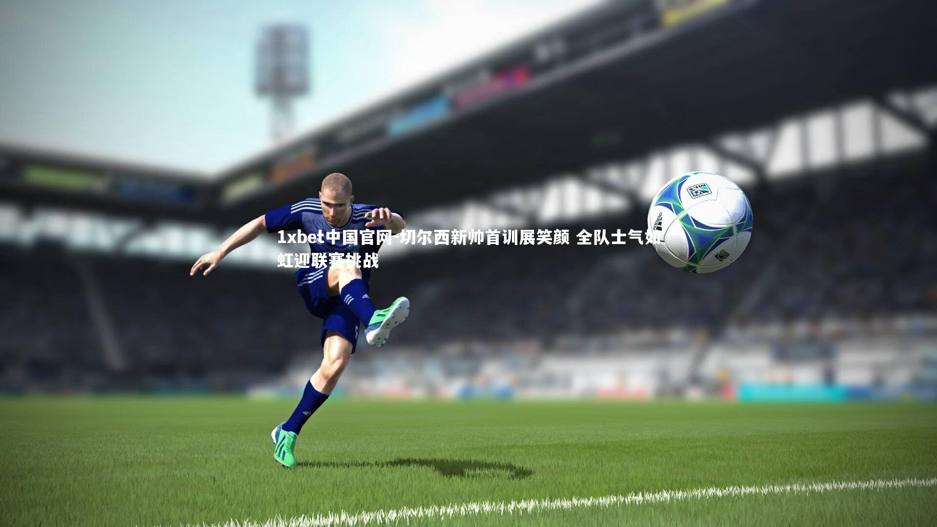 1xbet中国官网-切尔西新帅首训展笑颜 全队士气如虹迎联赛挑战